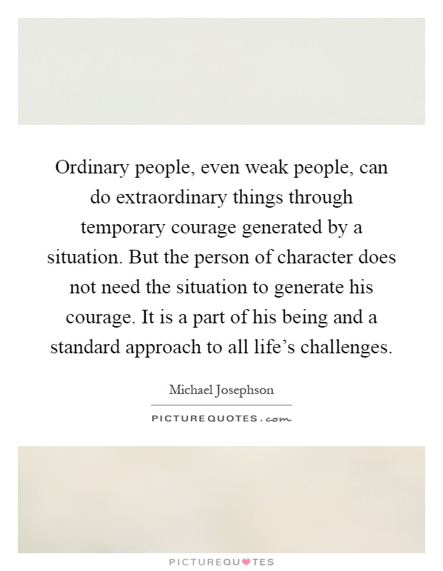 Ordinary people, even weak people, can do extraordinary things through temporary courage generated by a situation. But the person of character does not need the situation to generate his courage. It is a part of his being and a standard approach to all life's challenges Picture Quote #1