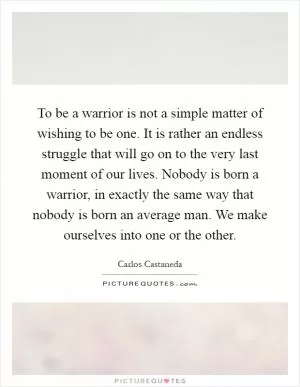 To be a warrior is not a simple matter of wishing to be one. It is rather an endless struggle that will go on to the very last moment of our lives. Nobody is born a warrior, in exactly the same way that nobody is born an average man. We make ourselves into one or the other Picture Quote #1