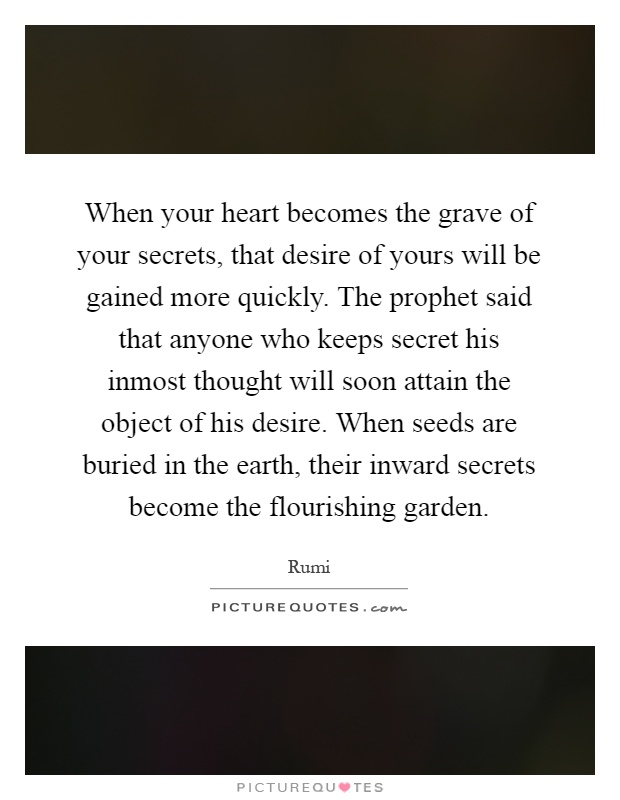When your heart becomes the grave of your secrets, that desire of yours will be gained more quickly. The prophet said that anyone who keeps secret his inmost thought will soon attain the object of his desire. When seeds are buried in the earth, their inward secrets become the flourishing garden Picture Quote #1
