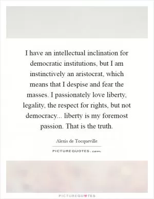 I have an intellectual inclination for democratic institutions, but I am instinctively an aristocrat, which means that I despise and fear the masses. I passionately love liberty, legality, the respect for rights, but not democracy... liberty is my foremost passion. That is the truth Picture Quote #1