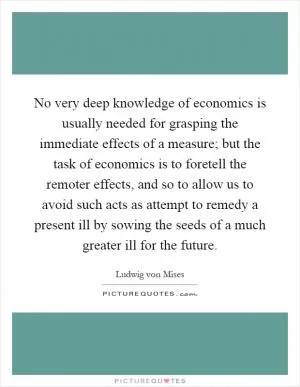 No very deep knowledge of economics is usually needed for grasping the immediate effects of a measure; but the task of economics is to foretell the remoter effects, and so to allow us to avoid such acts as attempt to remedy a present ill by sowing the seeds of a much greater ill for the future Picture Quote #1