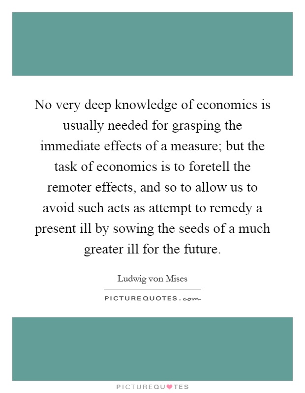 No very deep knowledge of economics is usually needed for grasping the immediate effects of a measure; but the task of economics is to foretell the remoter effects, and so to allow us to avoid such acts as attempt to remedy a present ill by sowing the seeds of a much greater ill for the future Picture Quote #1