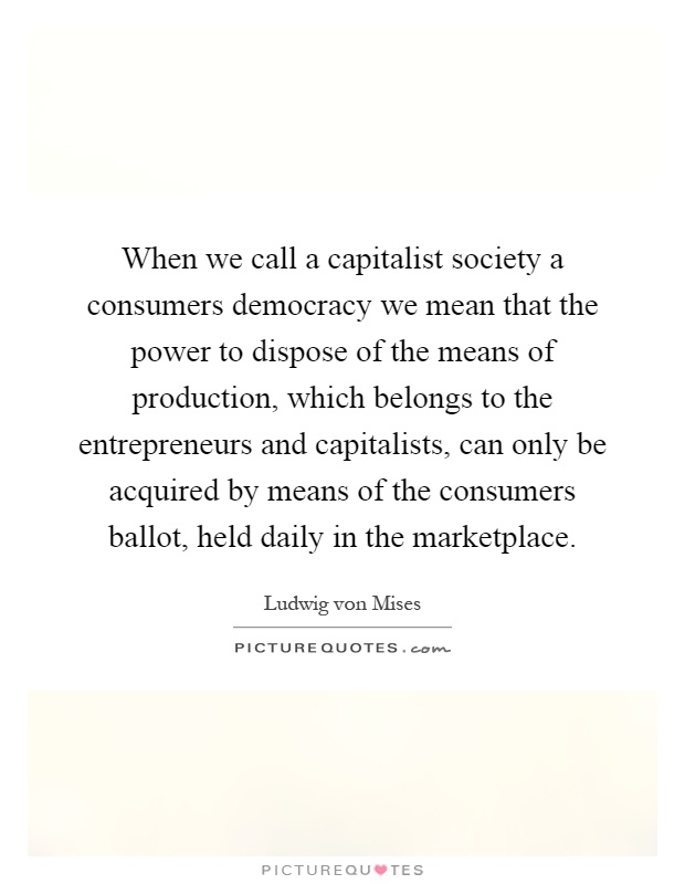 When we call a capitalist society a consumers democracy we mean that the power to dispose of the means of production, which belongs to the entrepreneurs and capitalists, can only be acquired by means of the consumers ballot, held daily in the marketplace Picture Quote #1