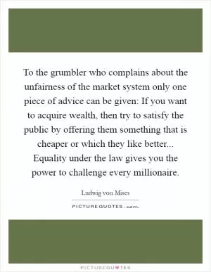 To the grumbler who complains about the unfairness of the market system only one piece of advice can be given: If you want to acquire wealth, then try to satisfy the public by offering them something that is cheaper or which they like better... Equality under the law gives you the power to challenge every millionaire Picture Quote #1