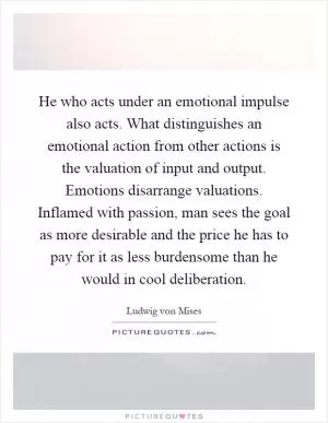 He who acts under an emotional impulse also acts. What distinguishes an emotional action from other actions is the valuation of input and output. Emotions disarrange valuations. Inflamed with passion, man sees the goal as more desirable and the price he has to pay for it as less burdensome than he would in cool deliberation Picture Quote #1