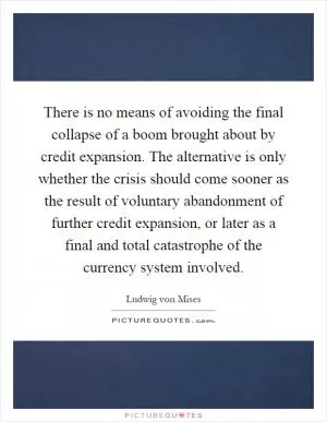 There is no means of avoiding the final collapse of a boom brought about by credit expansion. The alternative is only whether the crisis should come sooner as the result of voluntary abandonment of further credit expansion, or later as a final and total catastrophe of the currency system involved Picture Quote #1