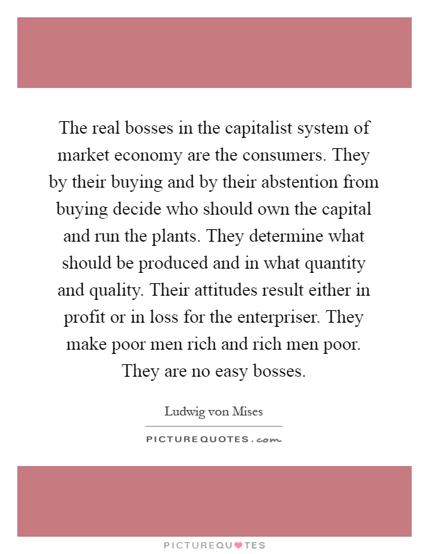 The real bosses in the capitalist system of market economy are the consumers. They by their buying and by their abstention from buying decide who should own the capital and run the plants. They determine what should be produced and in what quantity and quality. Their attitudes result either in profit or in loss for the enterpriser. They make poor men rich and rich men poor. They are no easy bosses Picture Quote #1