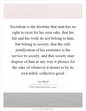 Socialism is the doctrine that man has no right to exist for his own sake, that his life and his work do not belong to him, but belong to society, that the only justification of his existence is his service to society, and that society may dispose of him in any way it pleases for the sake of whatever it deems to be its own tribal, collective good Picture Quote #1
