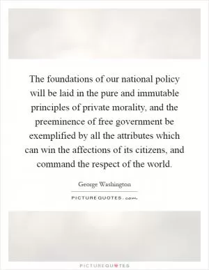 The foundations of our national policy will be laid in the pure and immutable principles of private morality, and the preeminence of free government be exemplified by all the attributes which can win the affections of its citizens, and command the respect of the world Picture Quote #1