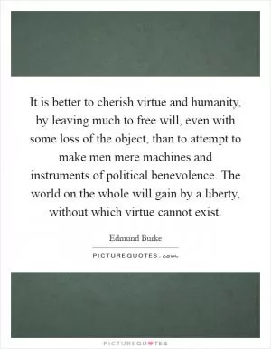 It is better to cherish virtue and humanity, by leaving much to free will, even with some loss of the object, than to attempt to make men mere machines and instruments of political benevolence. The world on the whole will gain by a liberty, without which virtue cannot exist Picture Quote #1