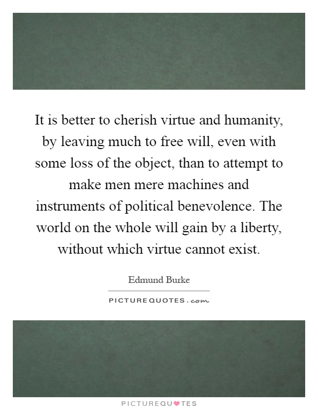 It is better to cherish virtue and humanity, by leaving much to free will, even with some loss of the object, than to attempt to make men mere machines and instruments of political benevolence. The world on the whole will gain by a liberty, without which virtue cannot exist Picture Quote #1