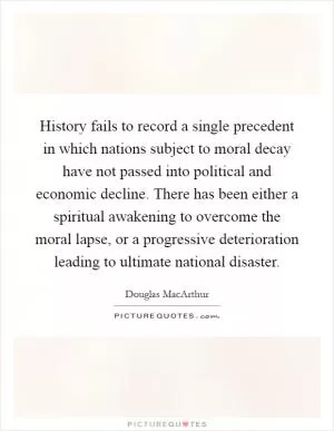 History fails to record a single precedent in which nations subject to moral decay have not passed into political and economic decline. There has been either a spiritual awakening to overcome the moral lapse, or a progressive deterioration leading to ultimate national disaster Picture Quote #1