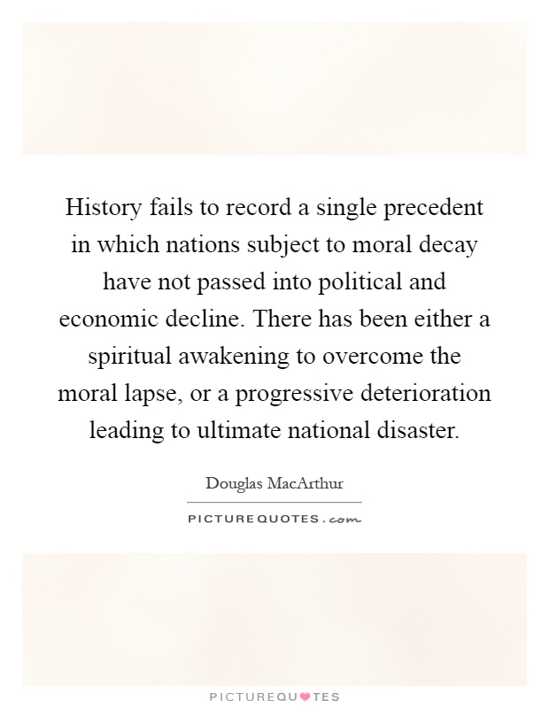 History fails to record a single precedent in which nations subject to moral decay have not passed into political and economic decline. There has been either a spiritual awakening to overcome the moral lapse, or a progressive deterioration leading to ultimate national disaster Picture Quote #1
