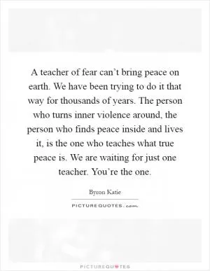 A teacher of fear can’t bring peace on earth. We have been trying to do it that way for thousands of years. The person who turns inner violence around, the person who finds peace inside and lives it, is the one who teaches what true peace is. We are waiting for just one teacher. You’re the one Picture Quote #1