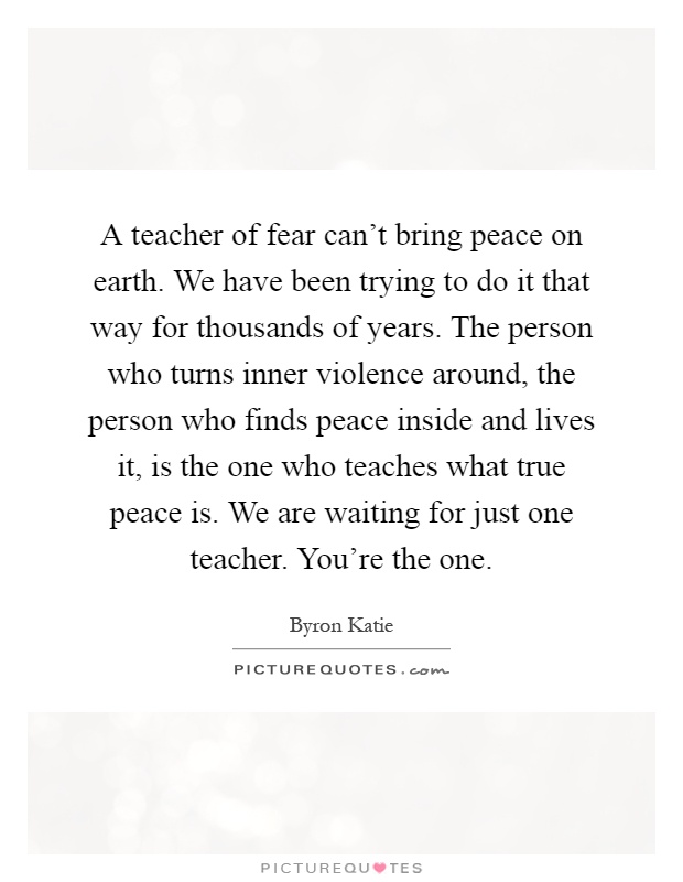 A teacher of fear can't bring peace on earth. We have been trying to do it that way for thousands of years. The person who turns inner violence around, the person who finds peace inside and lives it, is the one who teaches what true peace is. We are waiting for just one teacher. You're the one Picture Quote #1