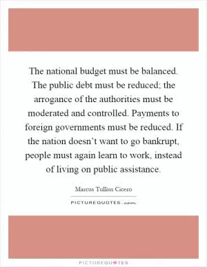The national budget must be balanced. The public debt must be reduced; the arrogance of the authorities must be moderated and controlled. Payments to foreign governments must be reduced. If the nation doesn’t want to go bankrupt, people must again learn to work, instead of living on public assistance Picture Quote #1