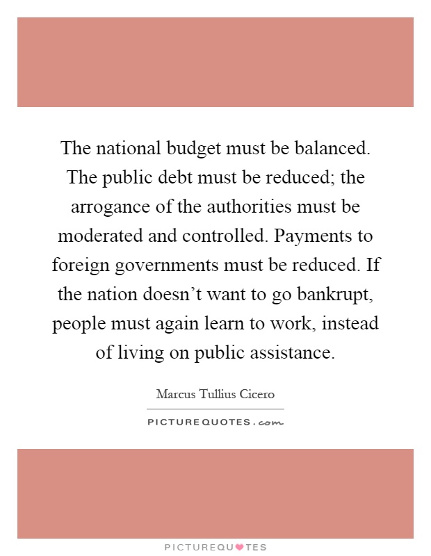 The national budget must be balanced. The public debt must be reduced; the arrogance of the authorities must be moderated and controlled. Payments to foreign governments must be reduced. If the nation doesn't want to go bankrupt, people must again learn to work, instead of living on public assistance Picture Quote #1
