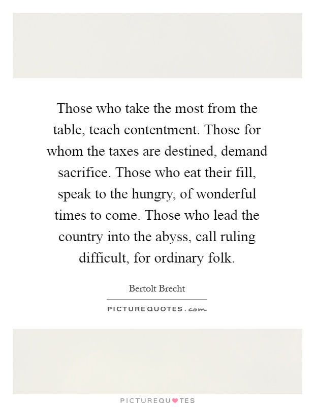 Those who take the most from the table, teach contentment. Those for whom the taxes are destined, demand sacrifice. Those who eat their fill, speak to the hungry, of wonderful times to come. Those who lead the country into the abyss, call ruling difficult, for ordinary folk Picture Quote #1