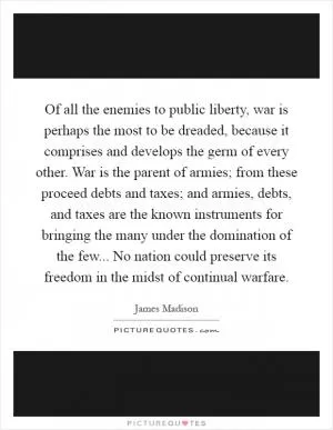 Of all the enemies to public liberty, war is perhaps the most to be dreaded, because it comprises and develops the germ of every other. War is the parent of armies; from these proceed debts and taxes; and armies, debts, and taxes are the known instruments for bringing the many under the domination of the few... No nation could preserve its freedom in the midst of continual warfare Picture Quote #1