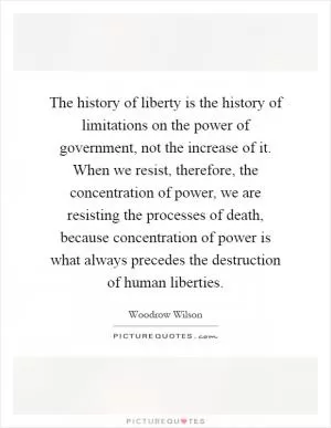 The history of liberty is the history of limitations on the power of government, not the increase of it. When we resist, therefore, the concentration of power, we are resisting the processes of death, because concentration of power is what always precedes the destruction of human liberties Picture Quote #1