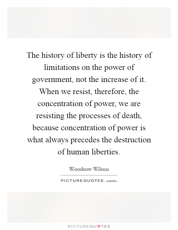 The history of liberty is the history of limitations on the power of government, not the increase of it. When we resist, therefore, the concentration of power, we are resisting the processes of death, because concentration of power is what always precedes the destruction of human liberties Picture Quote #1