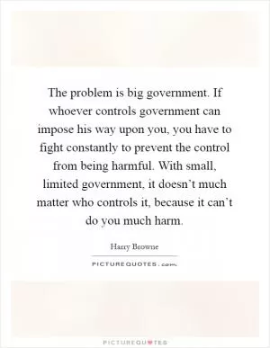 The problem is big government. If whoever controls government can impose his way upon you, you have to fight constantly to prevent the control from being harmful. With small, limited government, it doesn’t much matter who controls it, because it can’t do you much harm Picture Quote #1