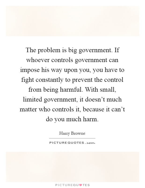 The problem is big government. If whoever controls government can impose his way upon you, you have to fight constantly to prevent the control from being harmful. With small, limited government, it doesn't much matter who controls it, because it can't do you much harm Picture Quote #1