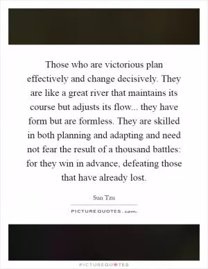 Those who are victorious plan effectively and change decisively. They are like a great river that maintains its course but adjusts its flow... they have form but are formless. They are skilled in both planning and adapting and need not fear the result of a thousand battles: for they win in advance, defeating those that have already lost Picture Quote #1