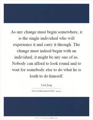 As any change must begin somewhere, it is the single individual who will experience it and carry it through. The change must indeed begin with an individual; it might be any one of us. Nobody can afford to look round and to wait for somebody else to do what he is loath to do himself Picture Quote #1