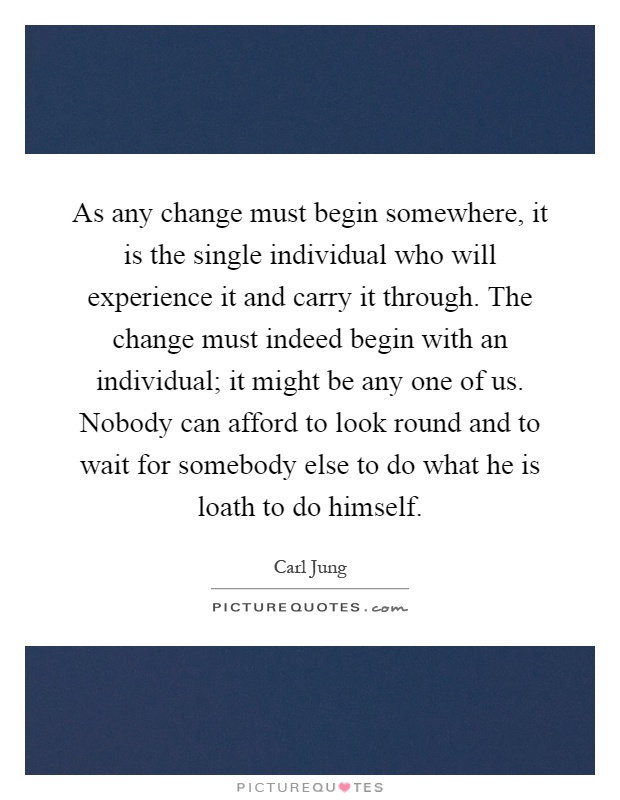 As any change must begin somewhere, it is the single individual who will experience it and carry it through. The change must indeed begin with an individual; it might be any one of us. Nobody can afford to look round and to wait for somebody else to do what he is loath to do himself Picture Quote #1