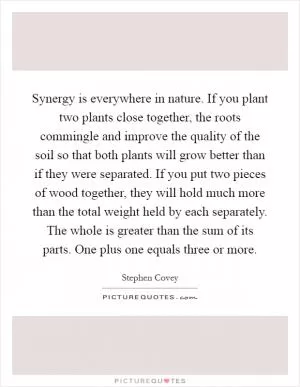Synergy is everywhere in nature. If you plant two plants close together, the roots commingle and improve the quality of the soil so that both plants will grow better than if they were separated. If you put two pieces of wood together, they will hold much more than the total weight held by each separately. The whole is greater than the sum of its parts. One plus one equals three or more Picture Quote #1
