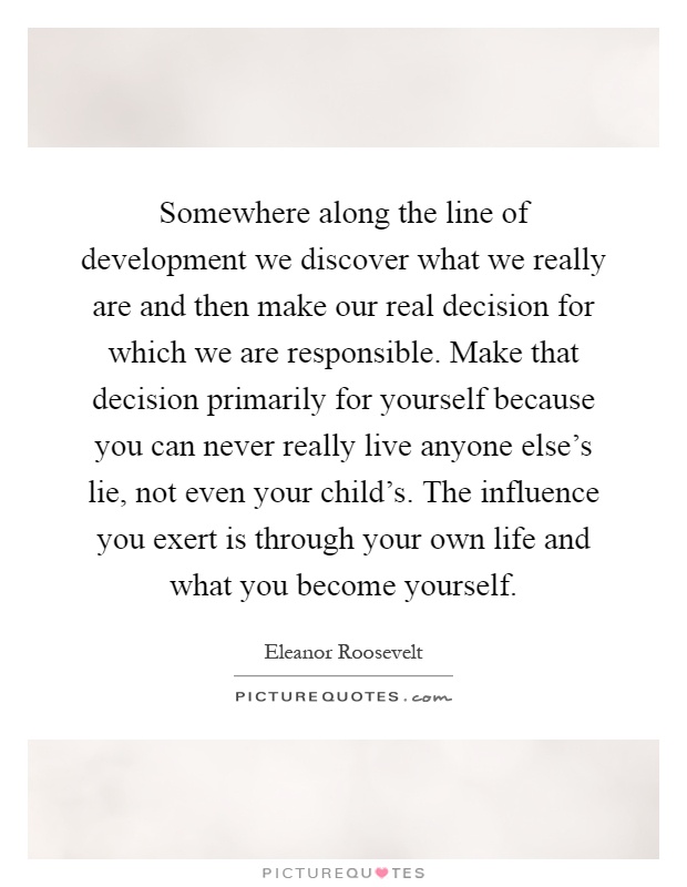 Somewhere along the line of development we discover what we really are and then make our real decision for which we are responsible. Make that decision primarily for yourself because you can never really live anyone else's lie, not even your child's. The influence you exert is through your own life and what you become yourself Picture Quote #1