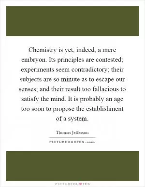 Chemistry is yet, indeed, a mere embryon. Its principles are contested; experiments seem contradictory; their subjects are so minute as to escape our senses; and their result too fallacious to satisfy the mind. It is probably an age too soon to propose the establishment of a system Picture Quote #1