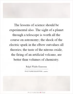 The lessons of science should be experimental also. The sight of a planet through a telescope is worth all the course on astronomy; the shock of the electric spark in the elbow outvalues all theories; the taste of the nitrous oxide, the firing of an artificial volcano, are better than volumes of chemistry Picture Quote #1