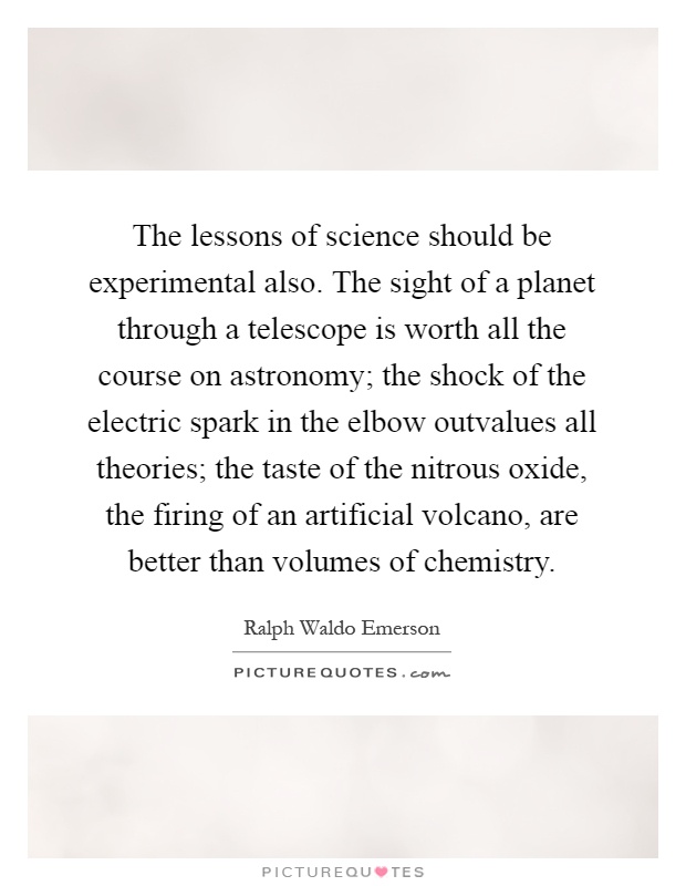 The lessons of science should be experimental also. The sight of a planet through a telescope is worth all the course on astronomy; the shock of the electric spark in the elbow outvalues all theories; the taste of the nitrous oxide, the firing of an artificial volcano, are better than volumes of chemistry Picture Quote #1