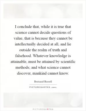 I conclude that, while it is true that science cannot decide questions of value, that is because they cannot be intellectually decided at all, and lie outside the realm of truth and falsehood. Whatever knowledge is attainable, must be attained by scientific methods; and what science cannot discover, mankind cannot know Picture Quote #1