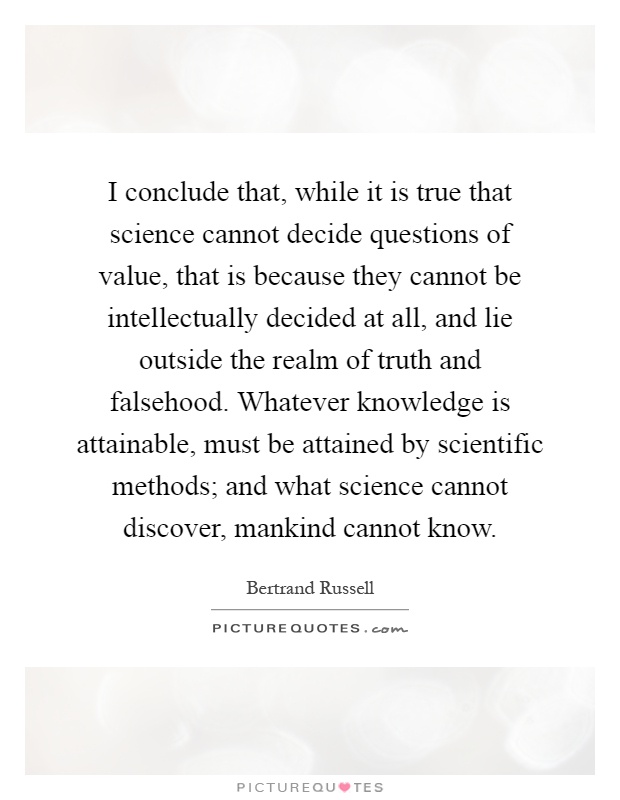 I conclude that, while it is true that science cannot decide questions of value, that is because they cannot be intellectually decided at all, and lie outside the realm of truth and falsehood. Whatever knowledge is attainable, must be attained by scientific methods; and what science cannot discover, mankind cannot know Picture Quote #1