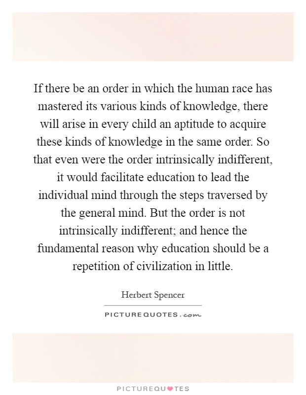If there be an order in which the human race has mastered its various kinds of knowledge, there will arise in every child an aptitude to acquire these kinds of knowledge in the same order. So that even were the order intrinsically indifferent, it would facilitate education to lead the individual mind through the steps traversed by the general mind. But the order is not intrinsically indifferent; and hence the fundamental reason why education should be a repetition of civilization in little Picture Quote #1