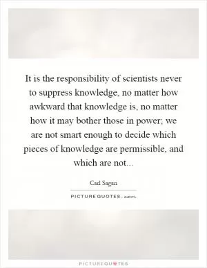 It is the responsibility of scientists never to suppress knowledge, no matter how awkward that knowledge is, no matter how it may bother those in power; we are not smart enough to decide which pieces of knowledge are permissible, and which are not Picture Quote #1