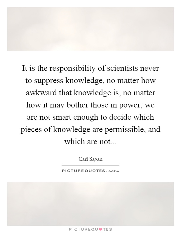 It is the responsibility of scientists never to suppress knowledge, no matter how awkward that knowledge is, no matter how it may bother those in power; we are not smart enough to decide which pieces of knowledge are permissible, and which are not Picture Quote #1