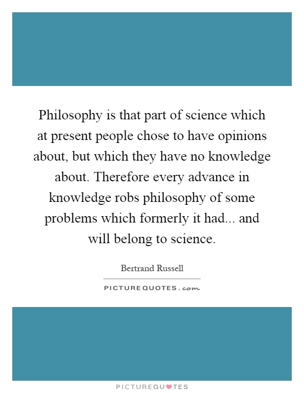 Philosophy is that part of science which at present people chose to have opinions about, but which they have no knowledge about. Therefore every advance in knowledge robs philosophy of some problems which formerly it had... and will belong to science Picture Quote #1