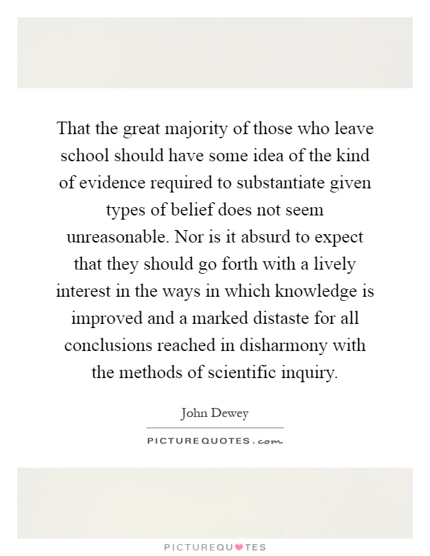 That the great majority of those who leave school should have some idea of the kind of evidence required to substantiate given types of belief does not seem unreasonable. Nor is it absurd to expect that they should go forth with a lively interest in the ways in which knowledge is improved and a marked distaste for all conclusions reached in disharmony with the methods of scientific inquiry Picture Quote #1