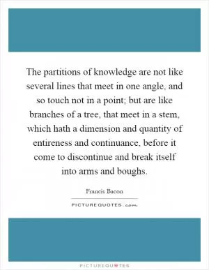 The partitions of knowledge are not like several lines that meet in one angle, and so touch not in a point; but are like branches of a tree, that meet in a stem, which hath a dimension and quantity of entireness and continuance, before it come to discontinue and break itself into arms and boughs Picture Quote #1