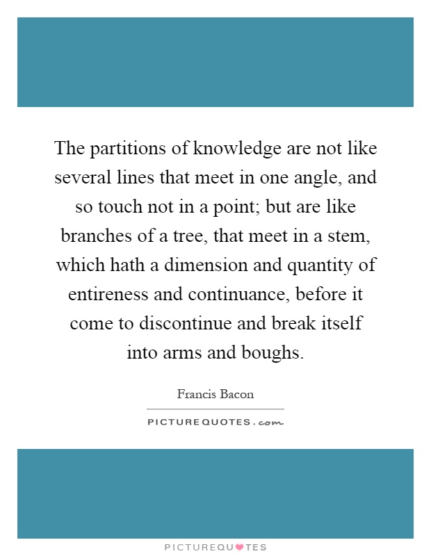 The partitions of knowledge are not like several lines that meet in one angle, and so touch not in a point; but are like branches of a tree, that meet in a stem, which hath a dimension and quantity of entireness and continuance, before it come to discontinue and break itself into arms and boughs Picture Quote #1