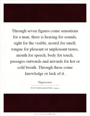 Through seven figures come sensations for a man; there is hearing for sounds, sight for the visible, nostril for smell, tongue for pleasant or unpleasant tastes, mouth for speech, body for touch, passages outwards and inwards for hot or cold breath. Through these come knowledge or lack of it Picture Quote #1