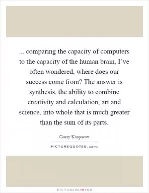 ... comparing the capacity of computers to the capacity of the human brain, I’ve often wondered, where does our success come from? The answer is synthesis, the ability to combine creativity and calculation, art and science, into whole that is much greater than the sum of its parts Picture Quote #1