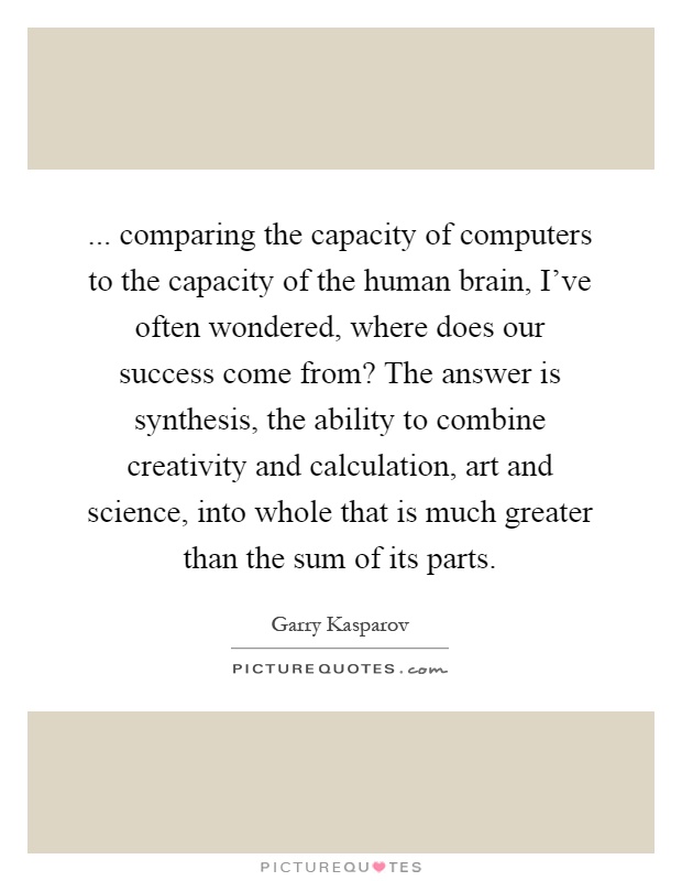 ... comparing the capacity of computers to the capacity of the human brain, I've often wondered, where does our success come from? The answer is synthesis, the ability to combine creativity and calculation, art and science, into whole that is much greater than the sum of its parts Picture Quote #1