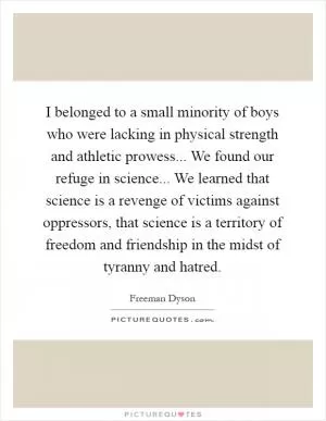 I belonged to a small minority of boys who were lacking in physical strength and athletic prowess... We found our refuge in science... We learned that science is a revenge of victims against oppressors, that science is a territory of freedom and friendship in the midst of tyranny and hatred Picture Quote #1