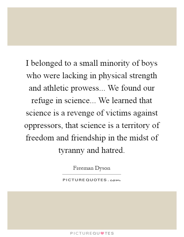 I belonged to a small minority of boys who were lacking in physical strength and athletic prowess... We found our refuge in science... We learned that science is a revenge of victims against oppressors, that science is a territory of freedom and friendship in the midst of tyranny and hatred Picture Quote #1