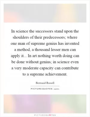 In science the successors stand upon the shoulders of their predecessors; where one man of supreme genius has invented a method, a thousand lesser men can apply it... In art nothing worth doing can be done without genius; in science even a very moderate capacity can contribute to a supreme achievement Picture Quote #1